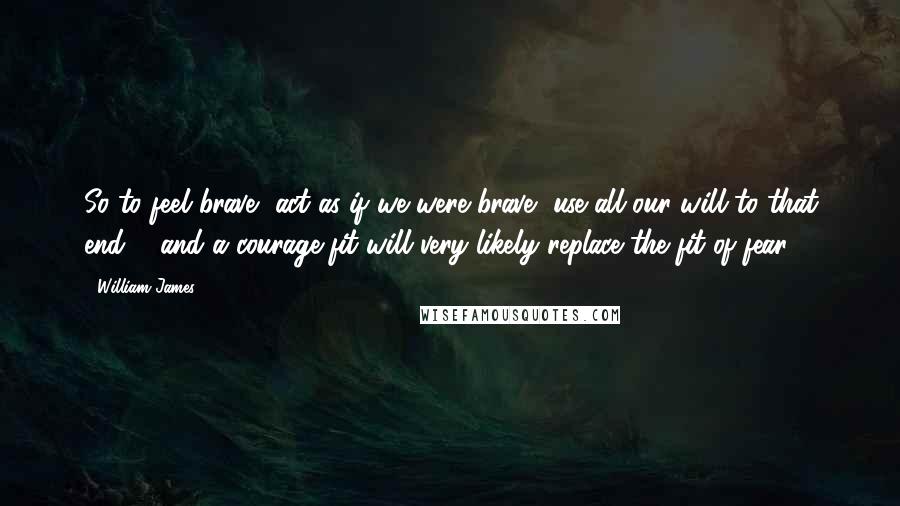 William James Quotes: So to feel brave, act as if we were brave, use all our will to that end ... and a courage-fit will very likely replace the fit of fear.