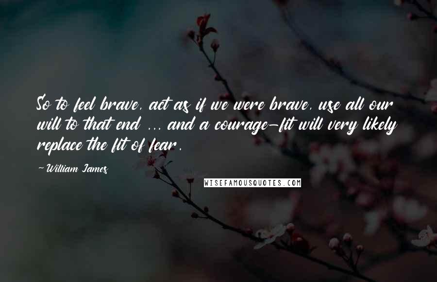 William James Quotes: So to feel brave, act as if we were brave, use all our will to that end ... and a courage-fit will very likely replace the fit of fear.