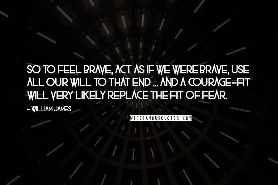 William James Quotes: So to feel brave, act as if we were brave, use all our will to that end ... and a courage-fit will very likely replace the fit of fear.