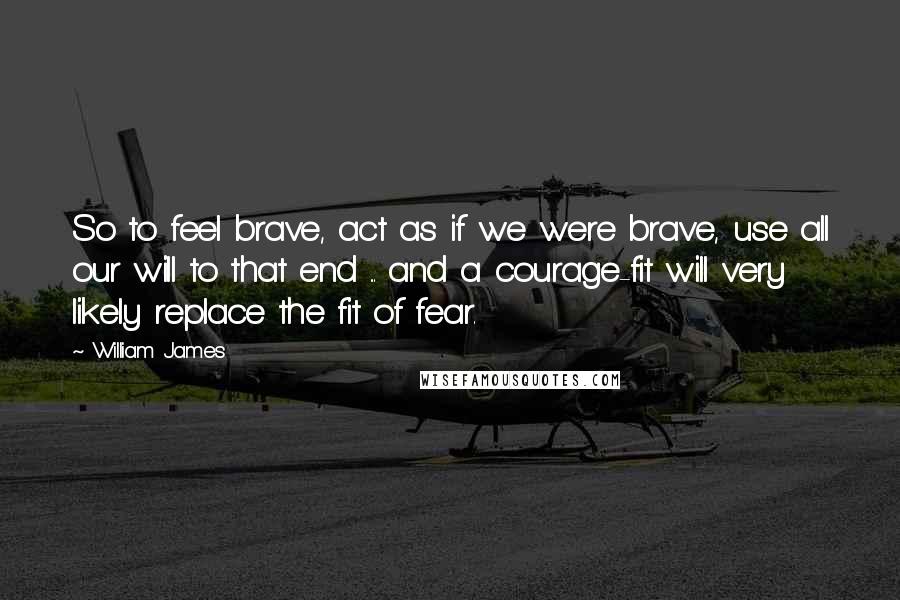 William James Quotes: So to feel brave, act as if we were brave, use all our will to that end ... and a courage-fit will very likely replace the fit of fear.