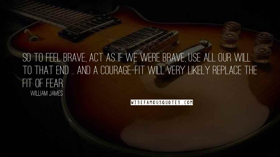 William James Quotes: So to feel brave, act as if we were brave, use all our will to that end ... and a courage-fit will very likely replace the fit of fear.
