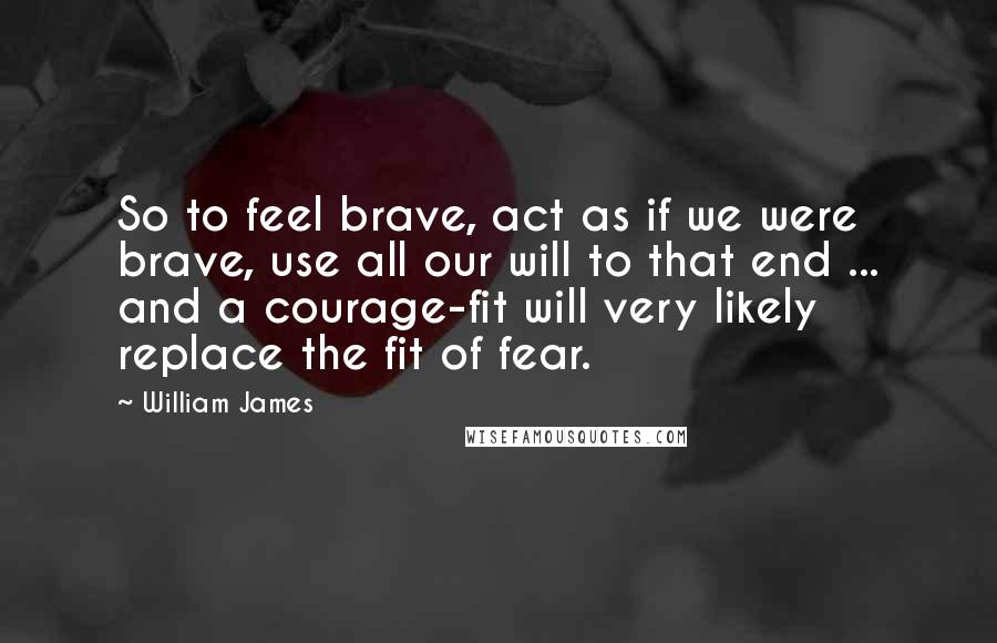 William James Quotes: So to feel brave, act as if we were brave, use all our will to that end ... and a courage-fit will very likely replace the fit of fear.