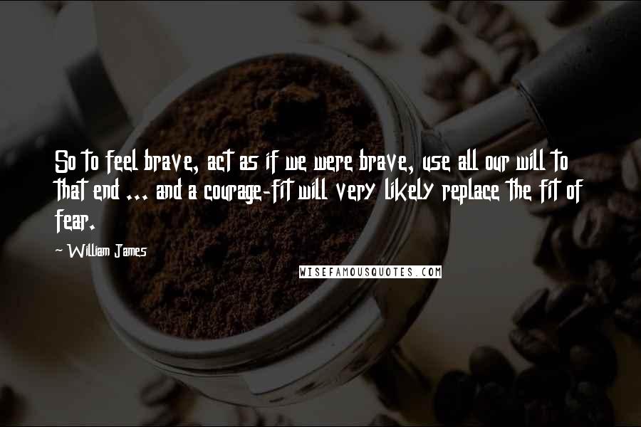 William James Quotes: So to feel brave, act as if we were brave, use all our will to that end ... and a courage-fit will very likely replace the fit of fear.