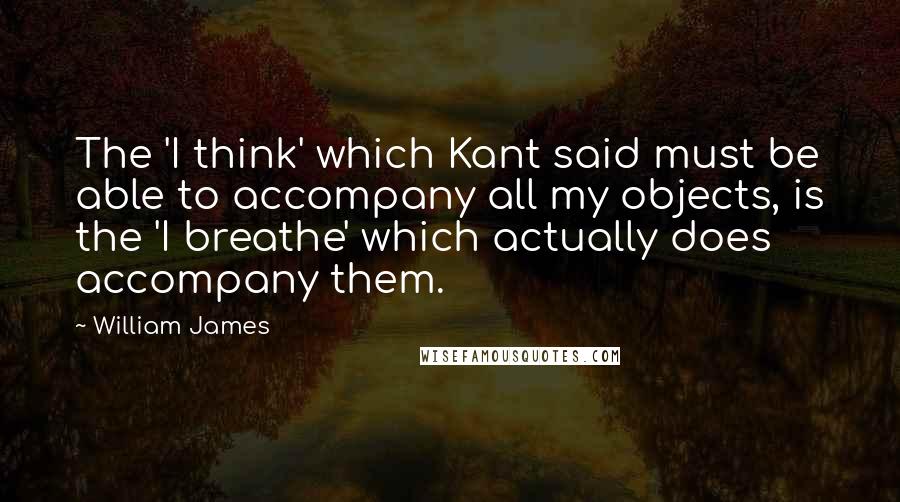 William James Quotes: The 'I think' which Kant said must be able to accompany all my objects, is the 'I breathe' which actually does accompany them.