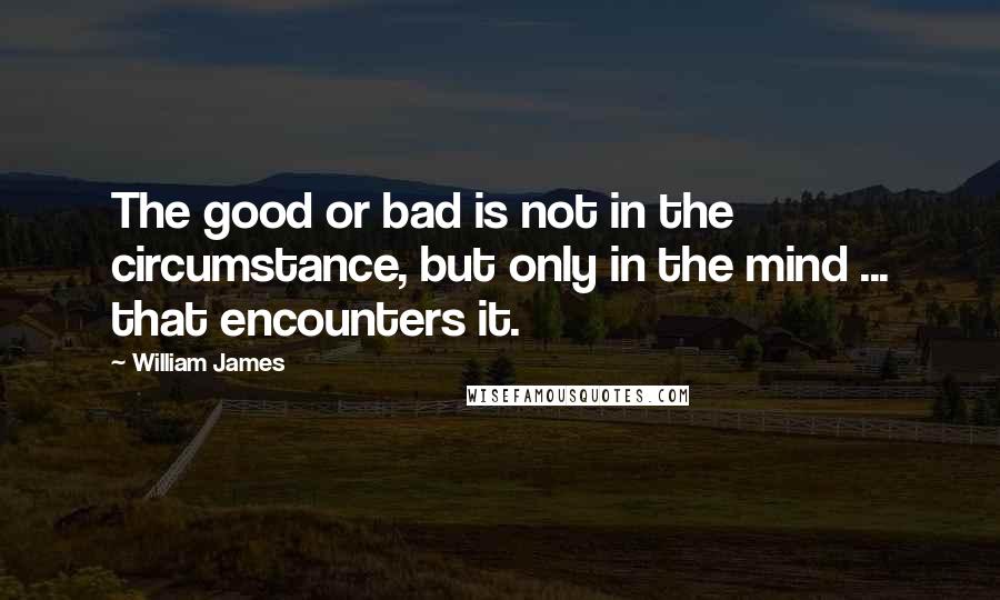 William James Quotes: The good or bad is not in the circumstance, but only in the mind ... that encounters it.