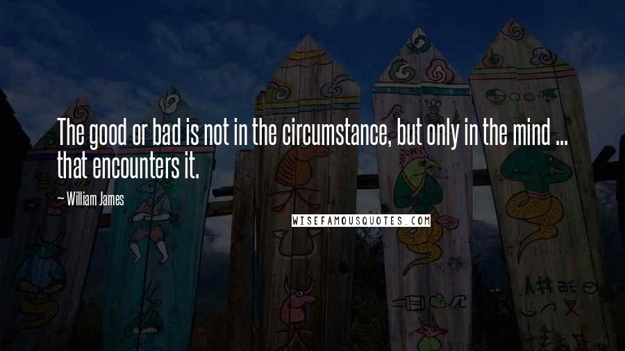 William James Quotes: The good or bad is not in the circumstance, but only in the mind ... that encounters it.