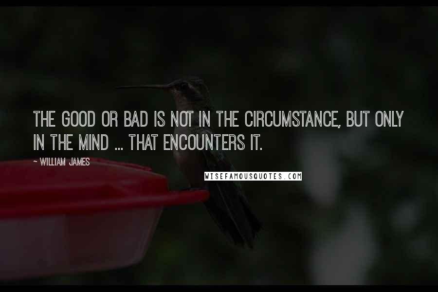 William James Quotes: The good or bad is not in the circumstance, but only in the mind ... that encounters it.