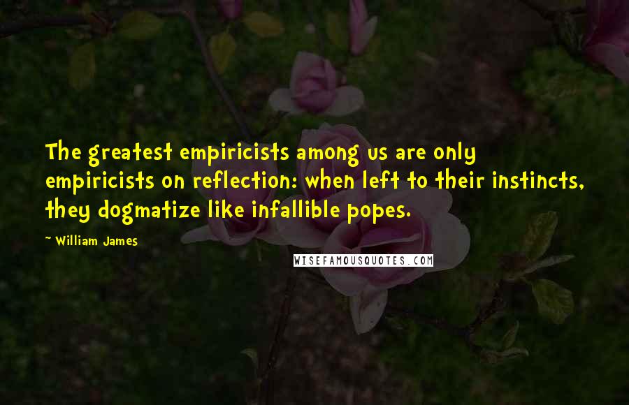 William James Quotes: The greatest empiricists among us are only empiricists on reflection: when left to their instincts, they dogmatize like infallible popes.