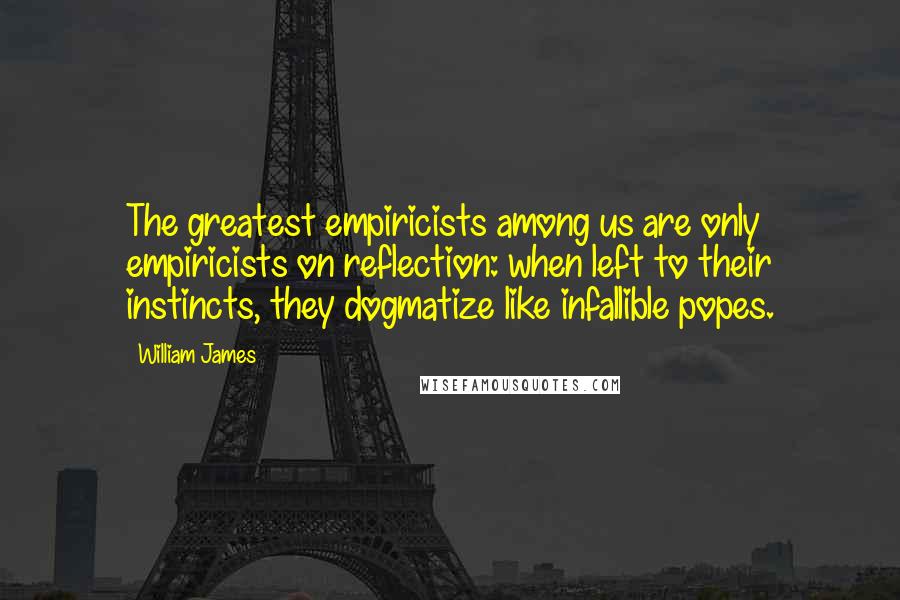 William James Quotes: The greatest empiricists among us are only empiricists on reflection: when left to their instincts, they dogmatize like infallible popes.