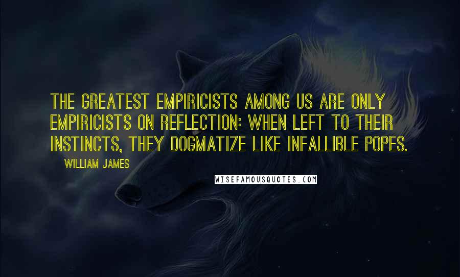 William James Quotes: The greatest empiricists among us are only empiricists on reflection: when left to their instincts, they dogmatize like infallible popes.