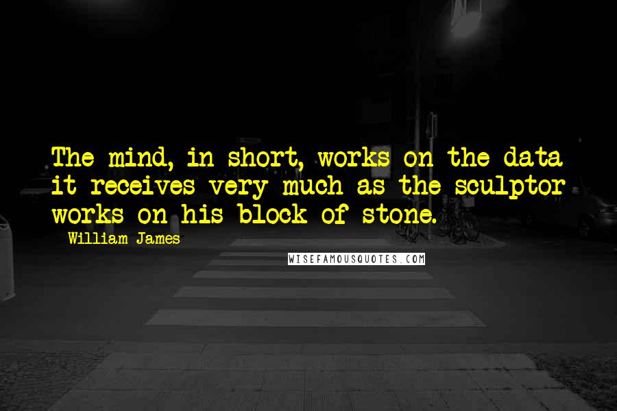 William James Quotes: The mind, in short, works on the data it receives very much as the sculptor works on his block of stone.