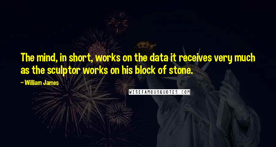 William James Quotes: The mind, in short, works on the data it receives very much as the sculptor works on his block of stone.