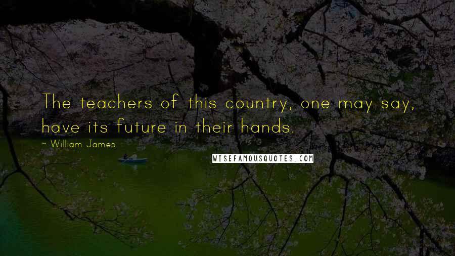 William James Quotes: The teachers of this country, one may say, have its future in their hands.