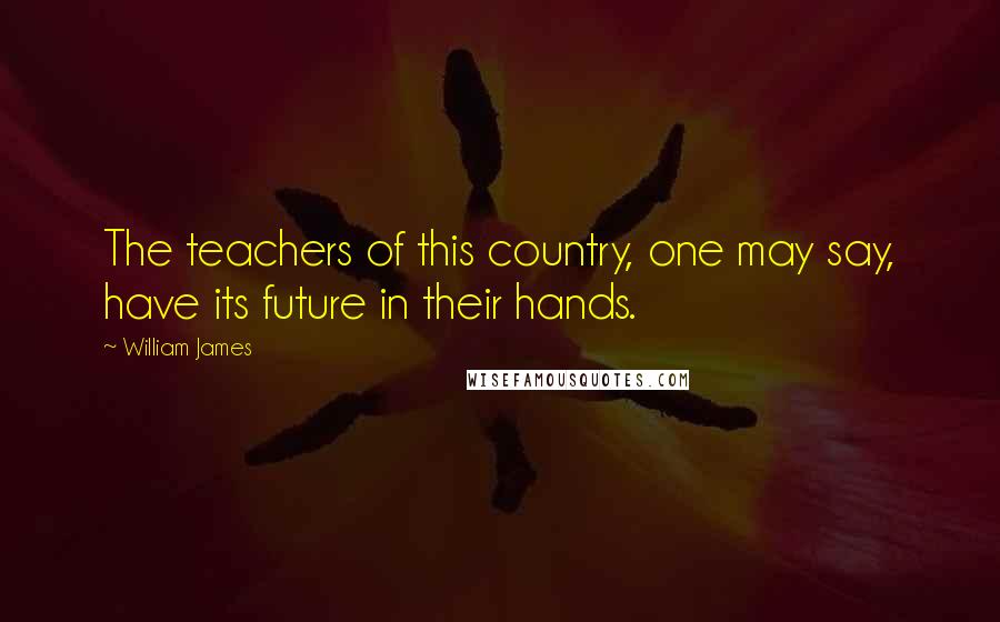 William James Quotes: The teachers of this country, one may say, have its future in their hands.