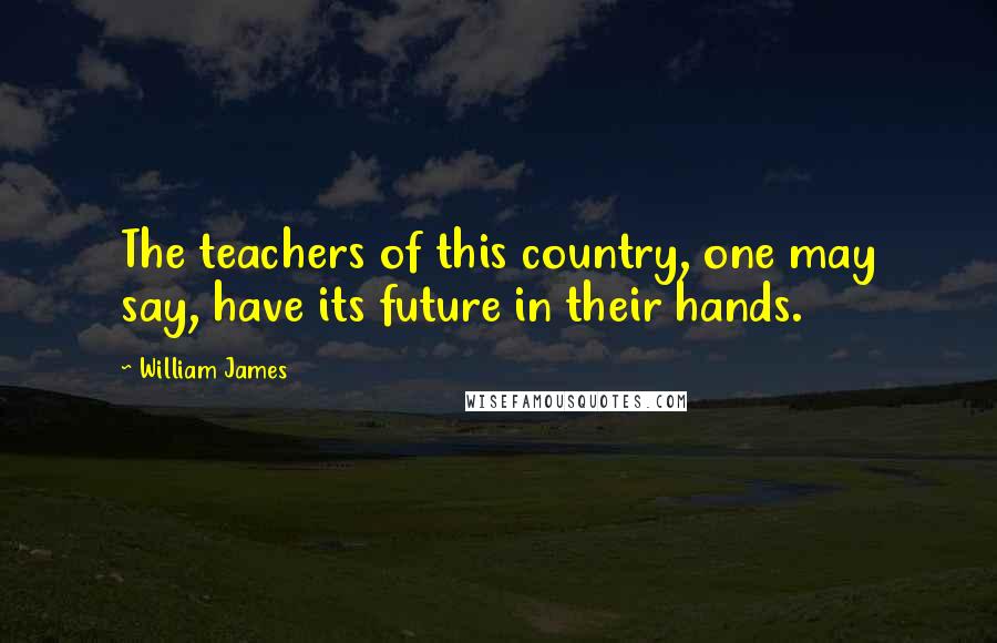 William James Quotes: The teachers of this country, one may say, have its future in their hands.