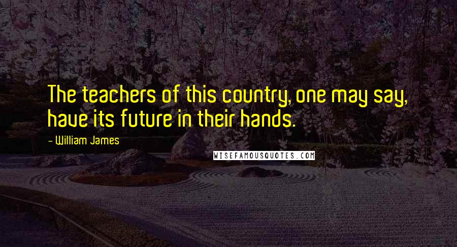 William James Quotes: The teachers of this country, one may say, have its future in their hands.