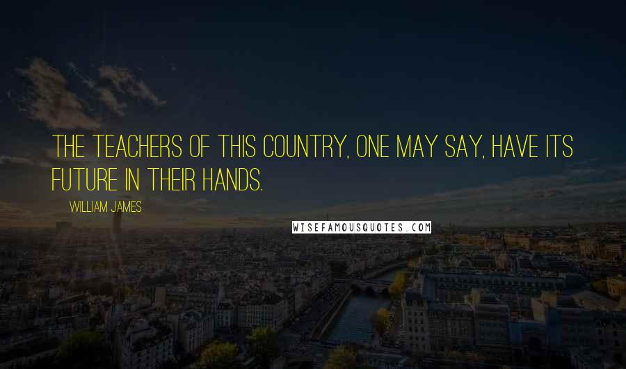 William James Quotes: The teachers of this country, one may say, have its future in their hands.