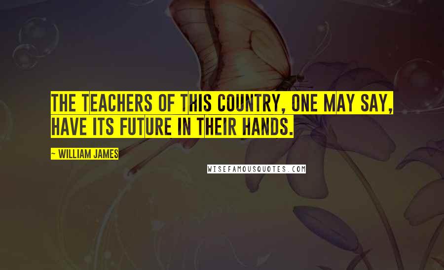 William James Quotes: The teachers of this country, one may say, have its future in their hands.