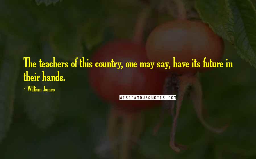 William James Quotes: The teachers of this country, one may say, have its future in their hands.