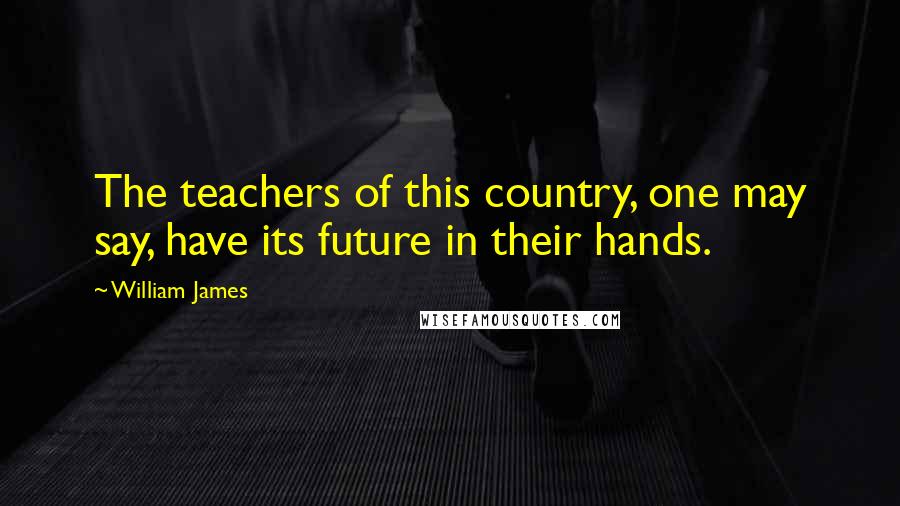 William James Quotes: The teachers of this country, one may say, have its future in their hands.