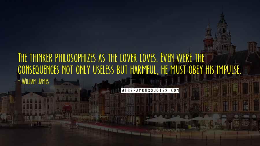 William James Quotes: The thinker philosophizes as the lover loves. Even were the consequences not only useless but harmful, he must obey his impulse.