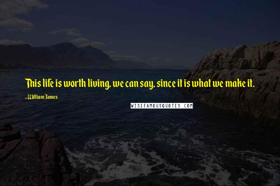 William James Quotes: This life is worth living, we can say, since it is what we make it.