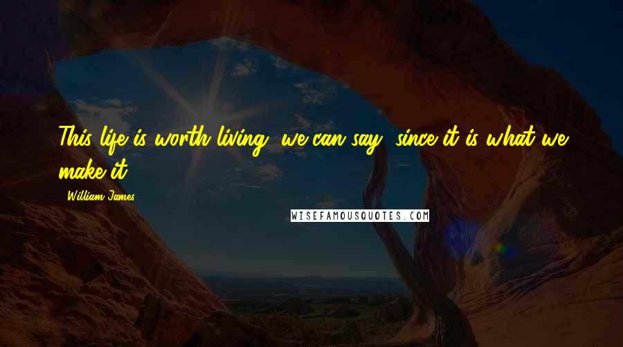 William James Quotes: This life is worth living, we can say, since it is what we make it.