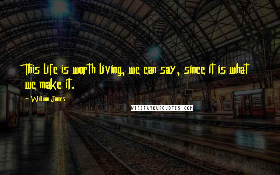 William James Quotes: This life is worth living, we can say, since it is what we make it.