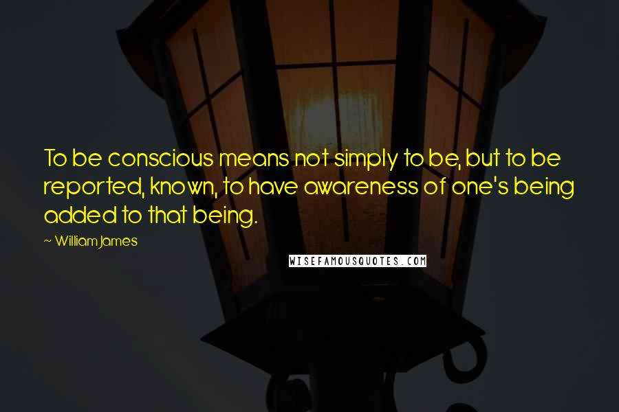 William James Quotes: To be conscious means not simply to be, but to be reported, known, to have awareness of one's being added to that being.