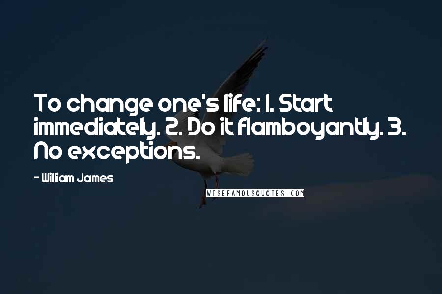 William James Quotes: To change one's life: 1. Start immediately. 2. Do it flamboyantly. 3. No exceptions.