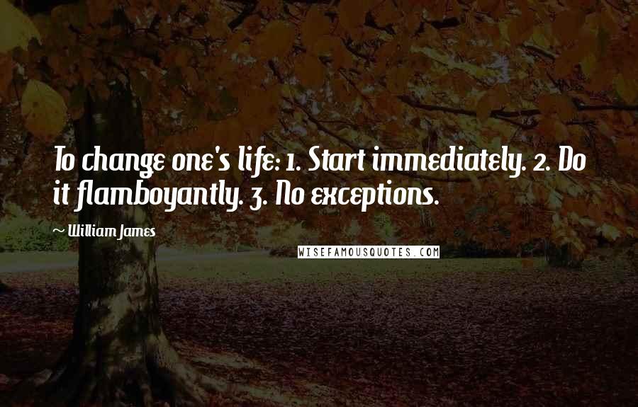 William James Quotes: To change one's life: 1. Start immediately. 2. Do it flamboyantly. 3. No exceptions.