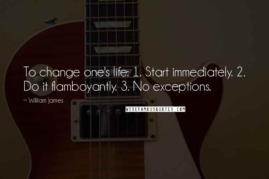 William James Quotes: To change one's life: 1. Start immediately. 2. Do it flamboyantly. 3. No exceptions.