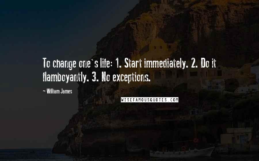 William James Quotes: To change one's life: 1. Start immediately. 2. Do it flamboyantly. 3. No exceptions.