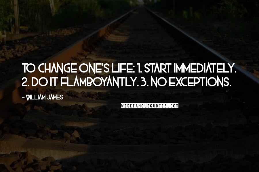 William James Quotes: To change one's life: 1. Start immediately. 2. Do it flamboyantly. 3. No exceptions.