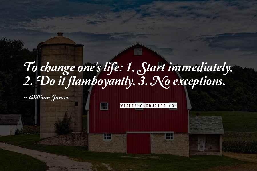 William James Quotes: To change one's life: 1. Start immediately. 2. Do it flamboyantly. 3. No exceptions.