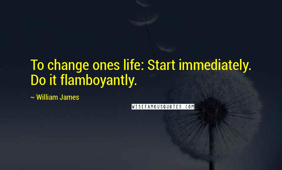 William James Quotes: To change ones life: Start immediately. Do it flamboyantly.
