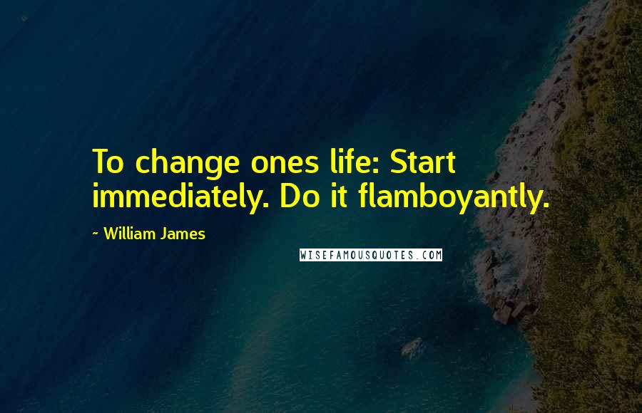 William James Quotes: To change ones life: Start immediately. Do it flamboyantly.