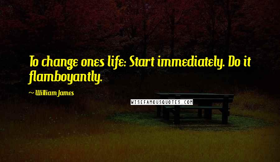 William James Quotes: To change ones life: Start immediately. Do it flamboyantly.