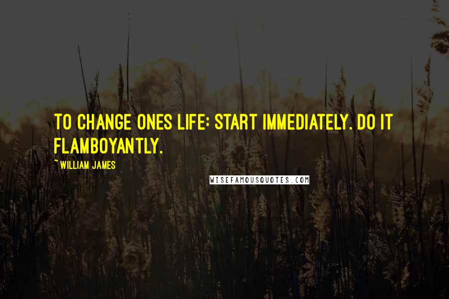 William James Quotes: To change ones life: Start immediately. Do it flamboyantly.