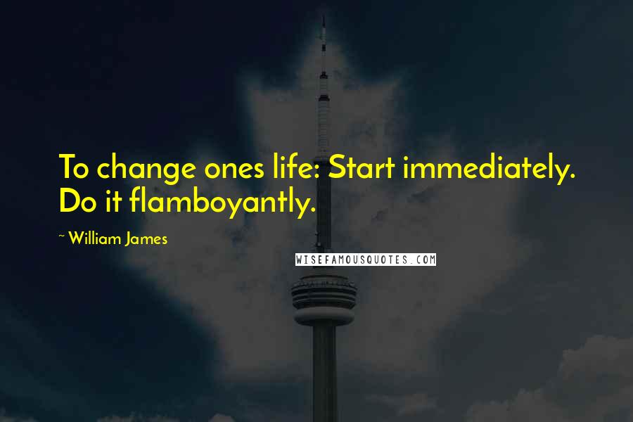 William James Quotes: To change ones life: Start immediately. Do it flamboyantly.