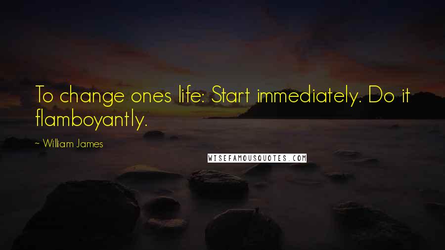 William James Quotes: To change ones life: Start immediately. Do it flamboyantly.