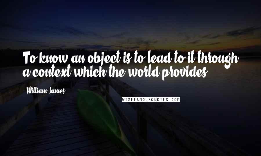 William James Quotes: To know an object is to lead to it through a context which the world provides