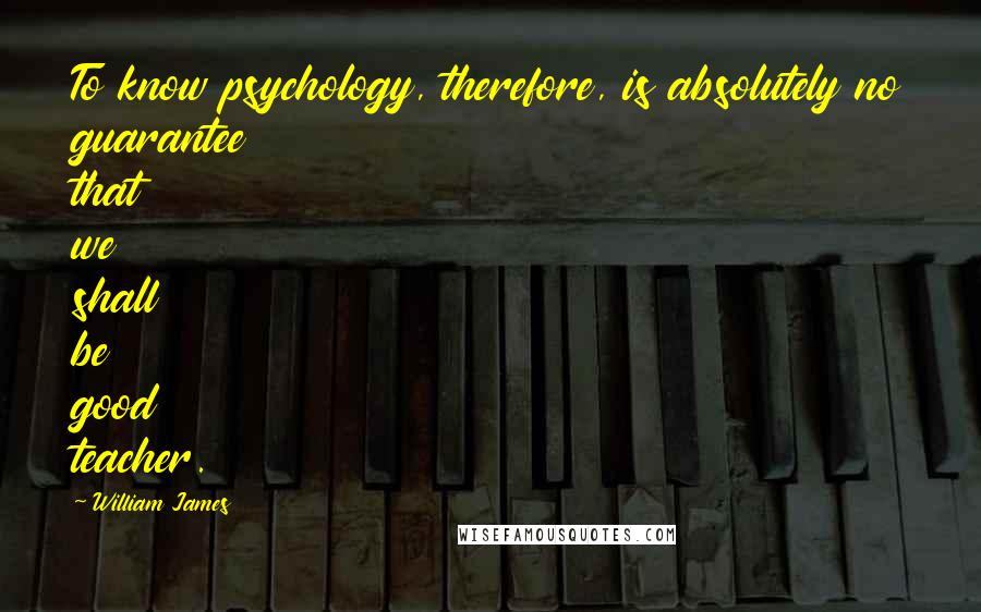 William James Quotes: To know psychology, therefore, is absolutely no guarantee that we shall be good teacher.