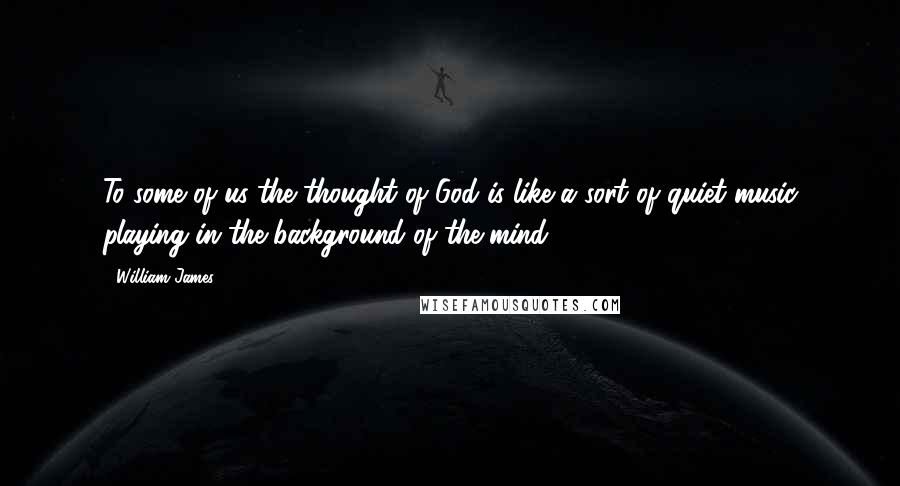 William James Quotes: To some of us the thought of God is like a sort of quiet music playing in the background of the mind.