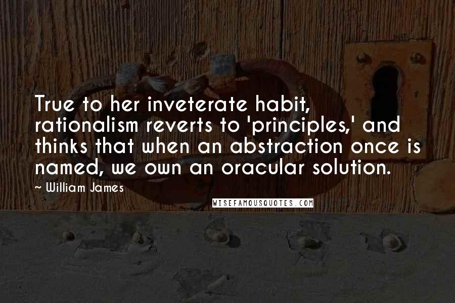 William James Quotes: True to her inveterate habit, rationalism reverts to 'principles,' and thinks that when an abstraction once is named, we own an oracular solution.