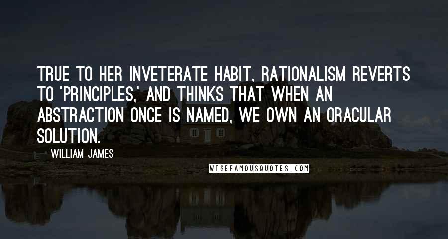 William James Quotes: True to her inveterate habit, rationalism reverts to 'principles,' and thinks that when an abstraction once is named, we own an oracular solution.