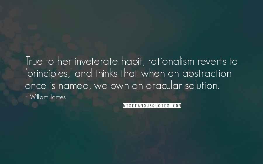 William James Quotes: True to her inveterate habit, rationalism reverts to 'principles,' and thinks that when an abstraction once is named, we own an oracular solution.