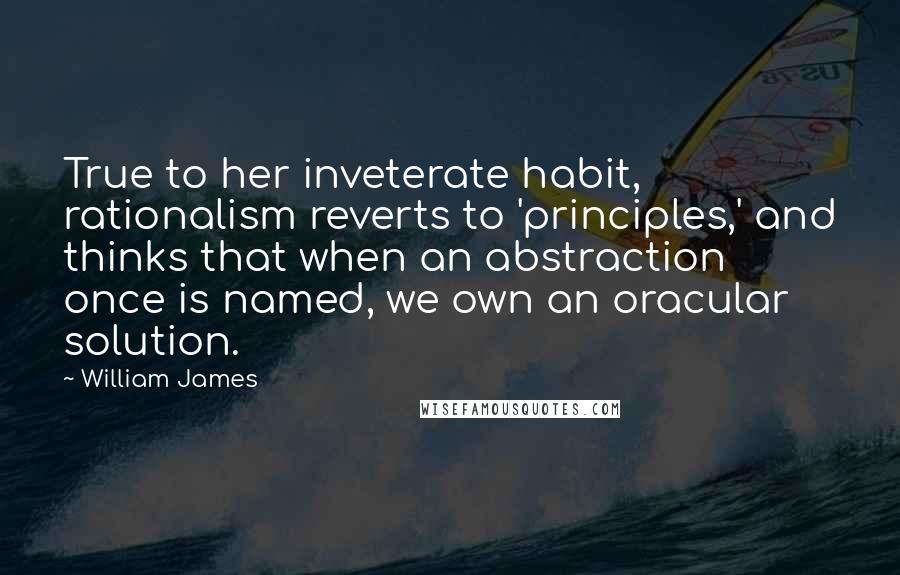 William James Quotes: True to her inveterate habit, rationalism reverts to 'principles,' and thinks that when an abstraction once is named, we own an oracular solution.