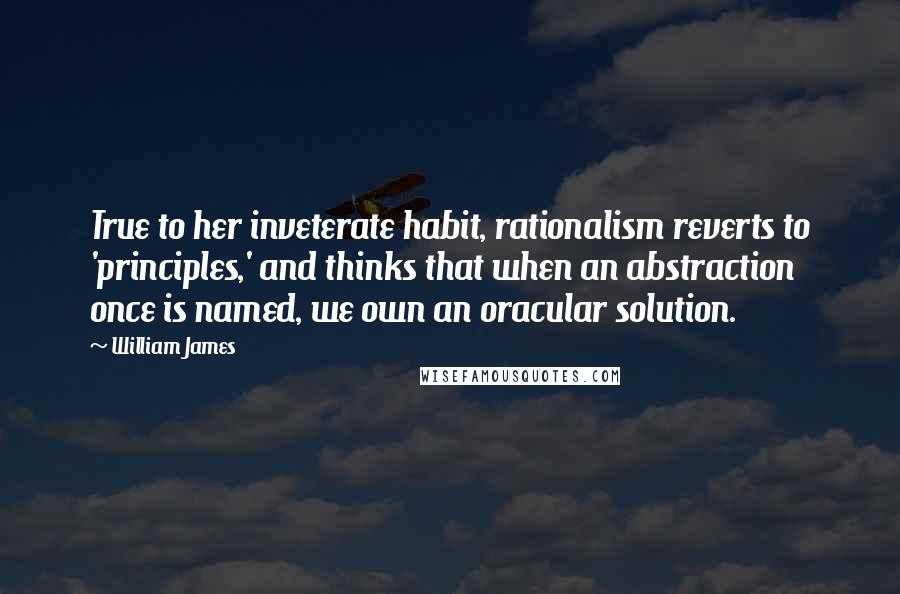 William James Quotes: True to her inveterate habit, rationalism reverts to 'principles,' and thinks that when an abstraction once is named, we own an oracular solution.