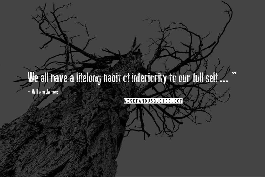 William James Quotes: We all have a lifelong habit of inferiority to our full self ... "